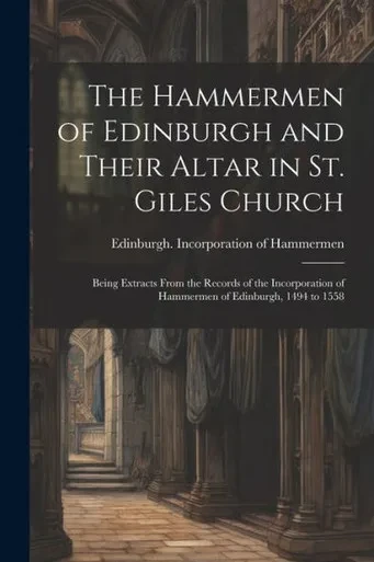 The Hammermen Of Edinburgh And Their Altar In St. Giles Church; Being Extracts From The Records Of The Incorporation Of Hammermen Of Edinburgh, 1494 To 1558