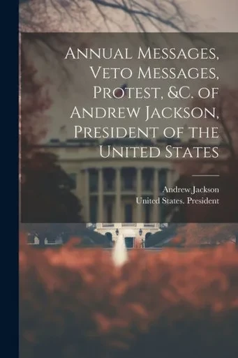 Annual Messages, Veto Messages, Protest, &C. Of Andrew Jackson, President Of The United States