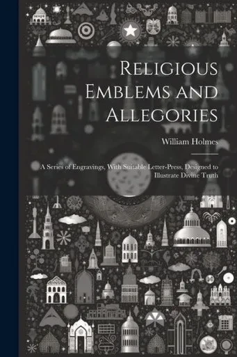 Religious Emblems And Allegories: A Series Of Engravings, With Suitable Letter-Press, Designed To Illustrate Divine Truth