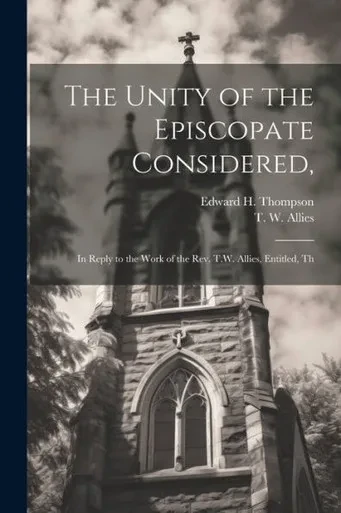 The Unity Of The Episcopate Considered,: In Reply To The Work Of The Rev. T.W. Allies, Entitled, Th