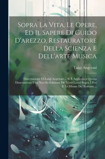 Sopra La Vita, Le Opere, Ed Il Sapere Di Guido D'Arezzo, Restauratore Della Scienza E Dell'Arte Musica; Dissertazione Di Luigi Angeloni ... Si È ... E Le Misure De' Romani, ... (Italian Edition)