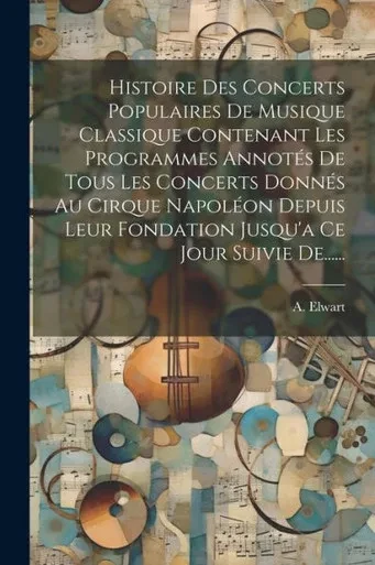Histoire Des Concerts Populaires De Musique Classique Contenant Les Programmes Annotés De Tous Les Concerts Donnés Au Cirque Napoléon Depuis Leur ... Ce Jour Suivie De...... (French Edition)