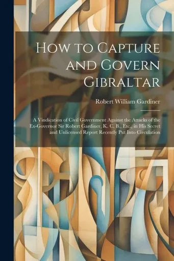 How To Capture And Govern Gibraltar: A Vindication Of Civil Government Against The Attacks Of The Ex-Governor Sir Robert Gardiner, K. C. B., Etc., In ... Report Recently Put Into Circulation
