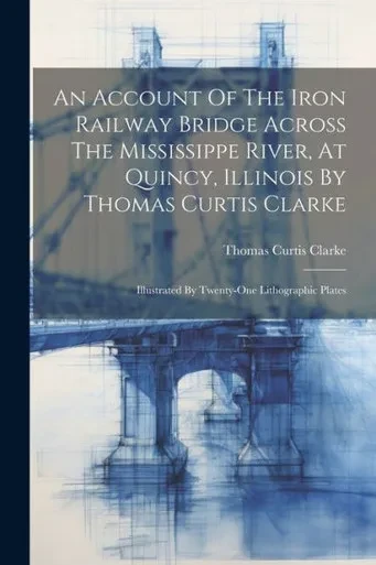 An Account Of The Iron Railway Bridge Across The Mississippe River, At Quincy, Illinois By Thomas Curtis Clarke: Illustrated By Twenty-One Lithographic Plates
