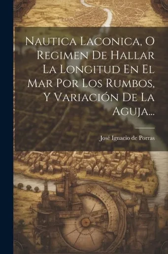Nautica Laconica, O Regimen De Hallar La Longitud En El Mar Por Los Rumbos, Y Variación De La Aguja... (Spanish Edition)