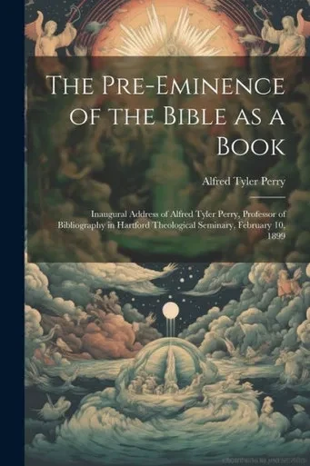 The Pre-Eminence Of The Bible As A Book: Inaugural Address Of Alfred Tyler Perry, Professor Of Bibliography In Hartford Theological Seminary, February 10, 1899