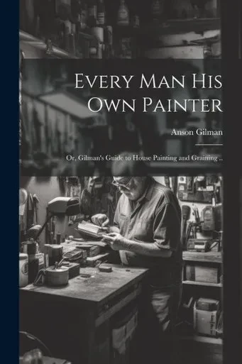 Every Man His Own Painter; Or, Gilman's Guide To House Painting And Graining ..