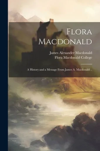 Flora Macdonald: A History And A Message From James A. Macdonald ..