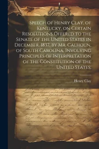 Speech Of Henry Clay, Of Kentucky, On Certain Resolutions Offered To The Senate Of The United States In December, 1837, By Mr. Calhoun, Of South ... Of The Constitution Of The United States;