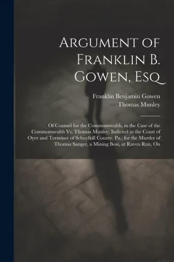 Argument Of Franklin B. Gowen, Esq: Of Counsel For The Commonwealth, In The Case Of The Commonwealth Vs. Thomas Munley, Indicted In The Court Of Oyer ... Sanger, A Mining Boss, At Raven Run, On