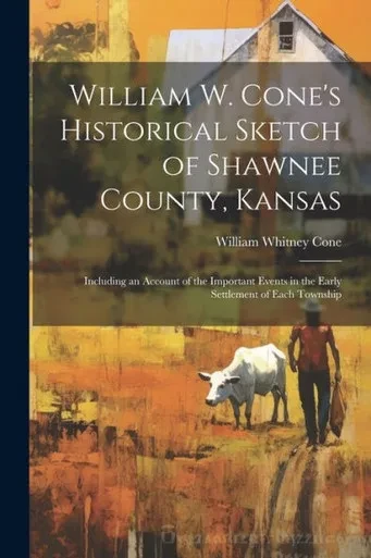 William W. Cone's Historical Sketch Of Shawnee County, Kansas: Including An Account Of The Important Events In The Early Settlement Of Each Township