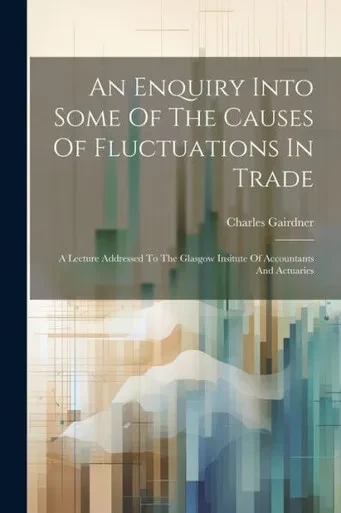 An Enquiry Into Some Of The Causes Of Fluctuations In Trade: A Lecture Addressed To The Glasgow Insitute Of Accountants And Actuaries