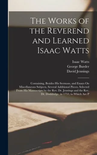 The Works Of The Reverend And Learned Isaac Watts: Containing, Besides His Sermons, And Essays On Miscellaneous Subjects, Several Additional Pieces, ... Rev. Dr. Doddridge, In 1753, To Which Are P