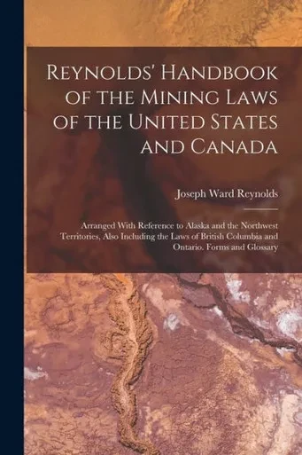 Reynolds' Handbook Of The Mining Laws Of The United States And Canada: Arranged With Reference To Alaska And The Northwest Territories, Also Including ... Columbia And Ontario. Forms And Glossary