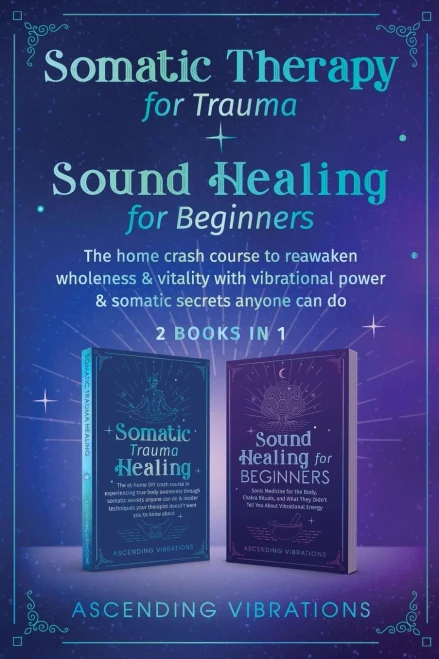 Somatic Therapy For Trauma & Sound Healing For Beginners: (2 Books In 1) The Home Crash Course To Reawaken Wholeness & Vitality With Vibrational Power & Somatic Secrets Anyone Can Do