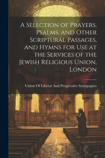 A Selection Of Prayers, Psalms, And Other Scriptural Passages, And Hymns For Use At The Services Of The Jewish Religious Union, London
