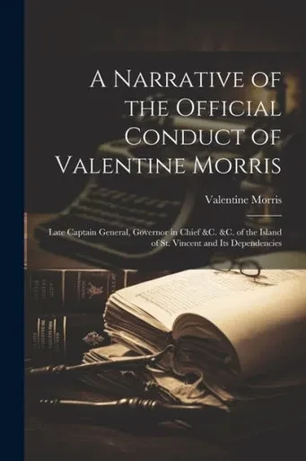 A Narrative Of The Official Conduct Of Valentine Morris: Late Captain General, Governor In Chief &C. &C. Of The Island Of St. Vincent And Its Dependencies