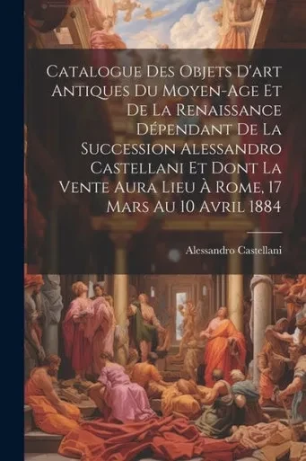 Catalogue Des Objets D'Art Antiques Du Moyen-Age Et De La Renaissance DEpendant De La Succession Alessandro Castellani Et Dont La Vente Aura Lieu a Rome, 17 Mars Au 10 Avril 1884 (French Edition)