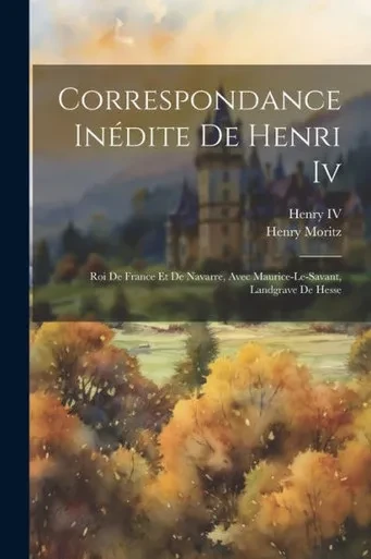 Correspondance InEdite De Henri Iv: Roi De France Et De Navarre, Avec Maurice-Le-Savant, Landgrave De Hesse (French Edition)