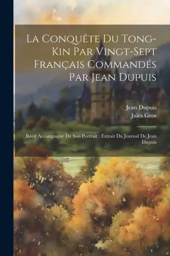 La Conquête Du Tong-Kin Par Vingt-Sept Français CommandEs Par Jean Dupuis: REcit AccompagnE De Son Portrait: Extrait Du Journal De Jean Dupuis (French Edition)