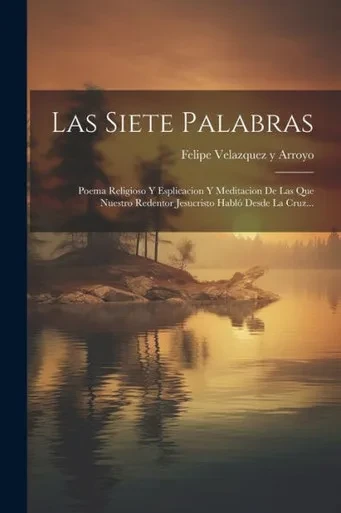 Las Siete Palabras: Poema Religioso Y Esplicacion Y Meditacion De Las Que Nuestro Redentor Jesucristo Hablo Desde La Cruz... (Spanish Edition)