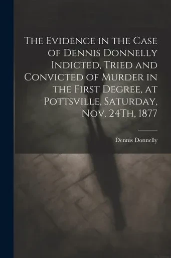 The Evidence In The Case Of Dennis Donnelly Indicted, Tried And Convicted Of Murder In The First Degree, At Pottsville, Saturday, Nov. 24Th, 1877