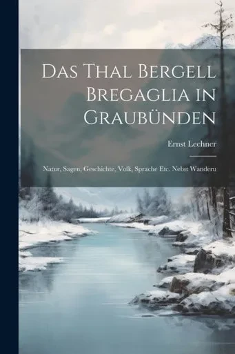 Das Thal Bergell Bregaglia In Graubünden: Natur, Sagen, Geschichte, Volk, Sprache Etc. Nebst Wanderu