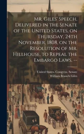 Mr. Giles' Speech, Delivered In The Senate Of The United States, On Thursday, 24Th November, 1808, On The Resolution Of Mr. Hillhouse, To Repeal The Embargo Laws. --