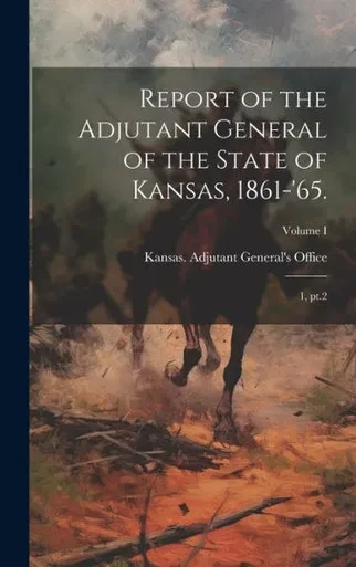 Report Of The Adjutant General Of The State Of Kansas, 1861-'65.: 1, Pt.2; Volume I