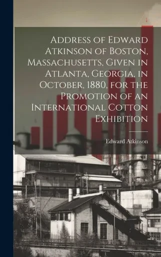 Address Of Edward Atkinson Of Boston, Massachusetts, Given In Atlanta, Georgia, In October, 1880, For The Promotion Of An International Cotton Exhibition