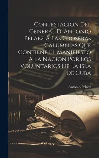 Contestacion Del General D. Antonio Pelaez Á Las Groseras Calumnias Que Contiene El Manifiesto Á La Nacion Por Los Voluntarios De La Isla De Cuba (Spanish Edition)