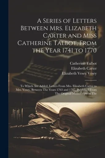 A Series Of Letters Between Mrs. Elizabeth Carter And Miss Catherine Talbot, From The Year 1741 To 1770: To Which Are Added, Letters From Mrs. ... From The Original Manuscripts In The