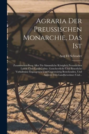Agraria Der Preussischen Monarchie, Das Ist: Zusammenstellung Aller Für Sämmtliche Königlich Preussischen Lande Über Land-Cultur, Gutscherrliche Und ... Den Landbewohner Und... (German Edition)