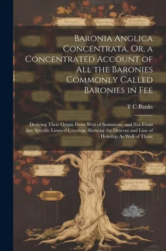 Baronia Anglica Concentrata, Or, A Concentrated Account Of All The Baronies Commonly Called Baronies In Fee: Deriving Their Origin From Writ Of ... Descent And Line Of Heirship As Well Of Those