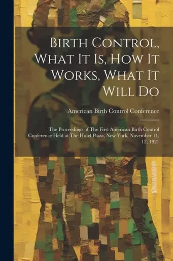 Birth Control, What It Is, How It Works, What It Will Do: The Proceedings Of The First American Birth Control Conference Held At The Hotel Plaza, New York, November 11, 12, 1921