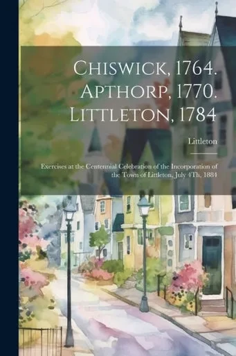 Chiswick, 1764. Apthorp, 1770. Littleton, 1784: Exercises At The Centennial Celebration Of The Incorporation Of The Town Of Littleton, July 4Th, 1884