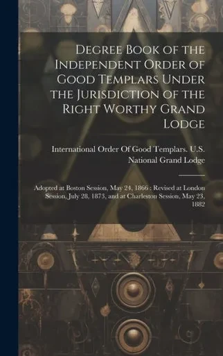 Degree Book Of The Independent Order Of Good Templars Under The Jurisdiction Of The Right Worthy Grand Lodge: Adopted At Boston Session, May 24, 1866: ... 1873, And At Charleston Session, May 23, 1882