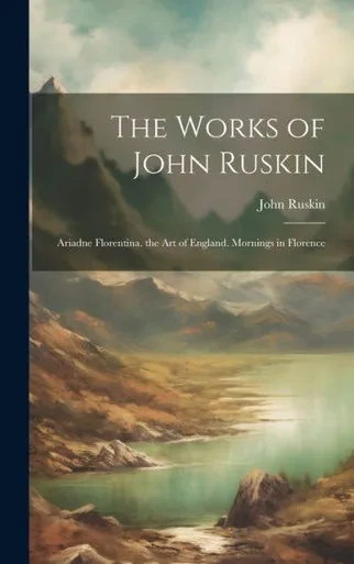 The Works Of John Ruskin: Ariadne Florentina. The Art Of England. Mornings In Florence