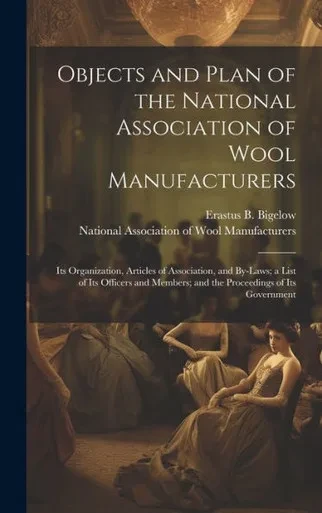 Objects And Plan Of The National Association Of Wool Manufacturers: Its Organization, Articles Of Association, And By-Laws; A List Of Its Officers And Members; And The Proceedings Of Its Government