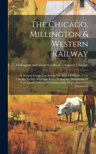 The Chicago, Millington & Western Railway: A Narrow-Gauge Line Across The State Of Illinois, From Chicago To The Missisippi River. Prospectus, ... Of Incorporation, Maps, And Other Documents