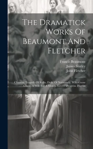The Dramatick Works Of Beaumont And Fletcher: Chances. Tragedy Of Rollo, Duke Of Normandy. Wild-Goose Chase. A Wife For A Month. Lovers' Progress. Pilgrim
