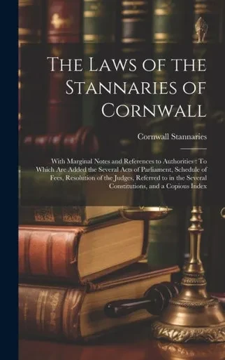 The Laws Of The Stannaries Of Cornwall: With Marginal Notes And References To Authorities: To Which Are Added The Several Acts Of Parliament, Schedule ... Several Constitutions, And A Copious Index