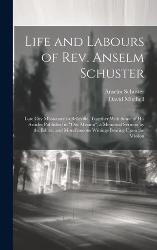 Life And Labours Of Rev. Anselm Schuster: Late City Missionary In Belleville, Together With Some Of His Articles Published In "Our Mission", A ... Writings Bearing Upon The Mission