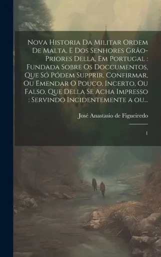 Nova Historia Da Militar Ordem De Malta, E Dos Senhores Grão-Priores Della, Em Portugal: Fundada Sobre Os Doccumentos, Que Só Pódem Supprir, ... A Ou...: 1 (Portuguese Edition)