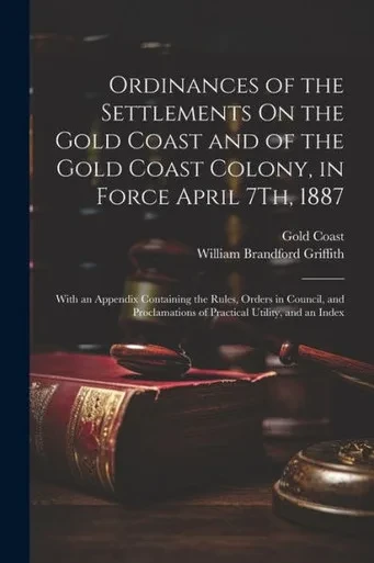 Ordinances Of The Settlements On The Gold Coast And Of The Gold Coast Colony, In Force April 7Th, 1887: With An Appendix Containing The Rules, Orders ... Of Practical Utility, And An Index
