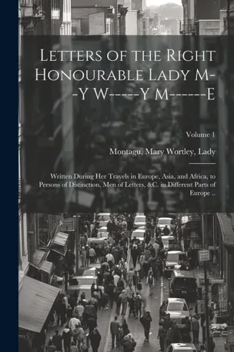 Letters Of The Right Honourable Lady M--Y W-----Y M------E: Written During Her Travels In Europe, Asia, And Africa, To Persons Of Distinction, Men Of ... &C. In Different Parts Of Europe ..; Volume 1