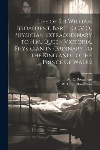 Life Of Sir William Broadbent, Bart., K.C.V.O., Physician Extraordinary To H.M. Queen Victoria, Physician In Ordinary To The King And To The Prince Of Wales;