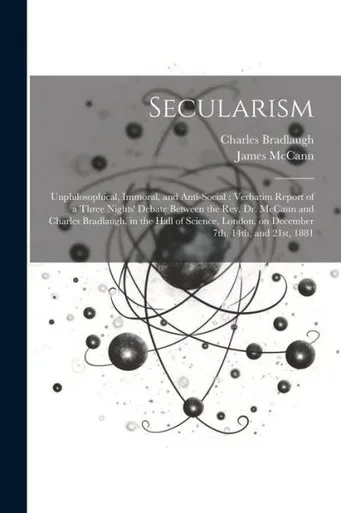 Secularism: Unphilosophical, Immoral, And Anti-Social: Verbatim Report Of A Three Nights' Debate Between The Rev. Dr. Mccann And Charles Bradlaugh, In ... London, On December 7Th, 14Th, And 21St, 1881