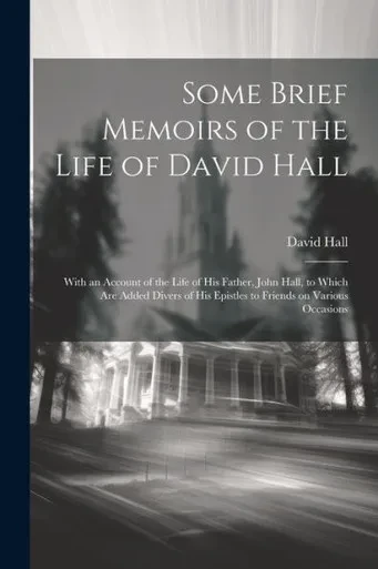 Some Brief Memoirs Of The Life Of David Hall: With An Account Of The Life Of His Father, John Hall, To Which Are Added Divers Of His Epistles To Friends On Various Occasions