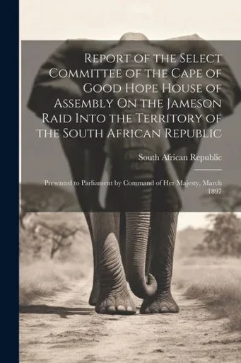 Report Of The Select Committee Of The Cape Of Good Hope House Of Assembly On The Jameson Raid Into The Territory Of The South African Republic: ... By Command Of Her Majesty, March 1897